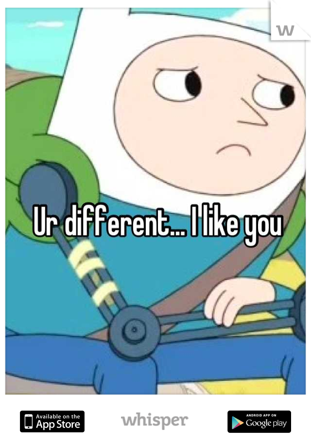 Ur different... I like you