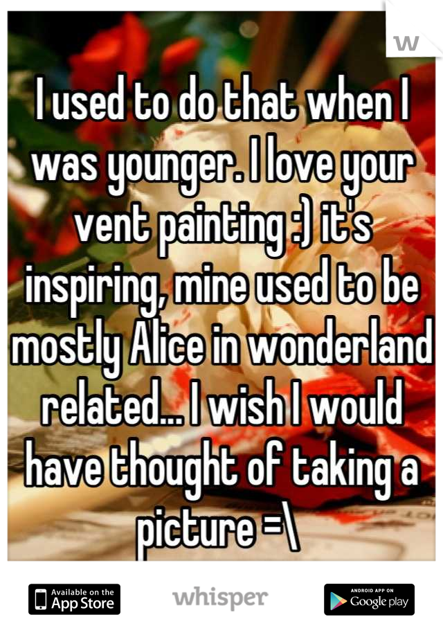 I used to do that when I was younger. I love your vent painting :) it's inspiring, mine used to be mostly Alice in wonderland related... I wish I would have thought of taking a picture =\ 