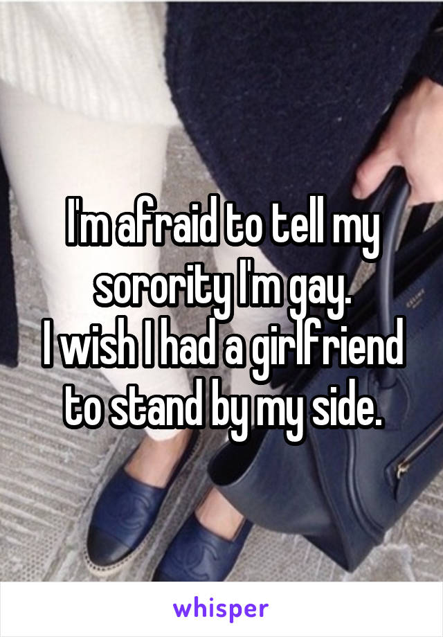 I'm afraid to tell my sorority I'm gay.
I wish I had a girlfriend to stand by my side.