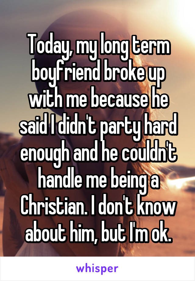 Today, my long term boyfriend broke up with me because he said I didn't party hard enough and he couldn't handle me being a Christian. I don't know about him, but I'm ok.