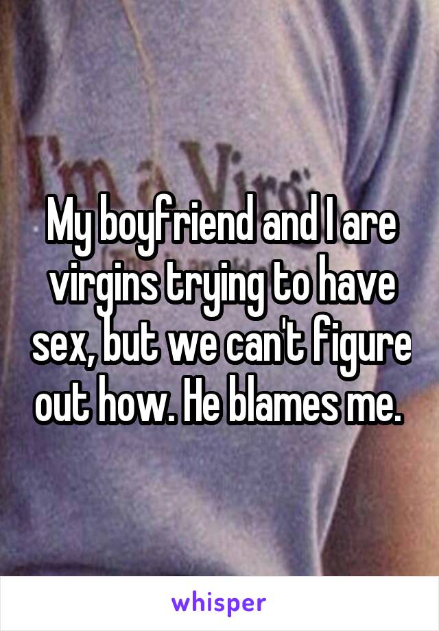 My boyfriend and I are virgins trying to have sex, but we can't figure out how. He blames me. 