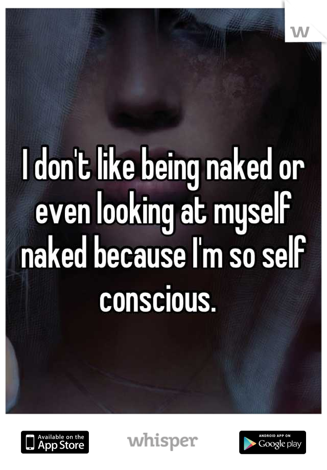I don't like being naked or even looking at myself naked because I'm so self conscious.  