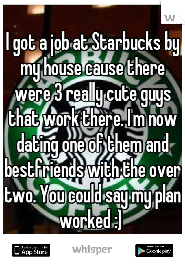 I got a job at Starbucks by my house cause there were 3 really cute guys that work there. I'm now dating one of them and bestfriends with the over two. You could say my plan worked :) 