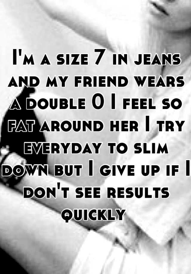 i-m-a-size-7-in-jeans-and-my-friend-wears-a-double-0-i-feel-so-fat