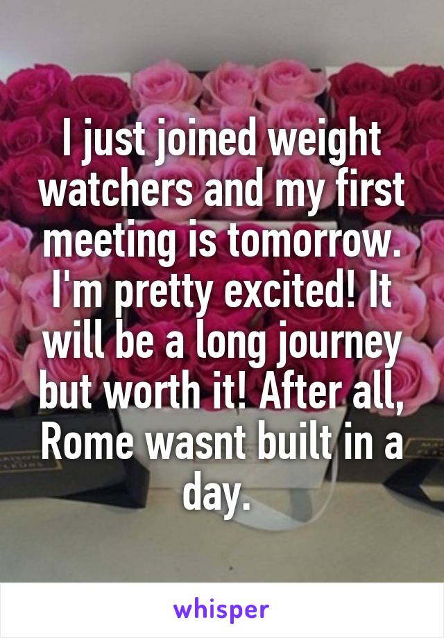 I just joined weight watchers and my first meeting is tomorrow. I'm pretty excited! It will be a long journey but worth it! After all, Rome wasnt built in a day. 