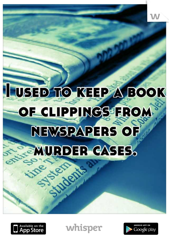 I used to keep a book of clippings from newspapers of murder cases.