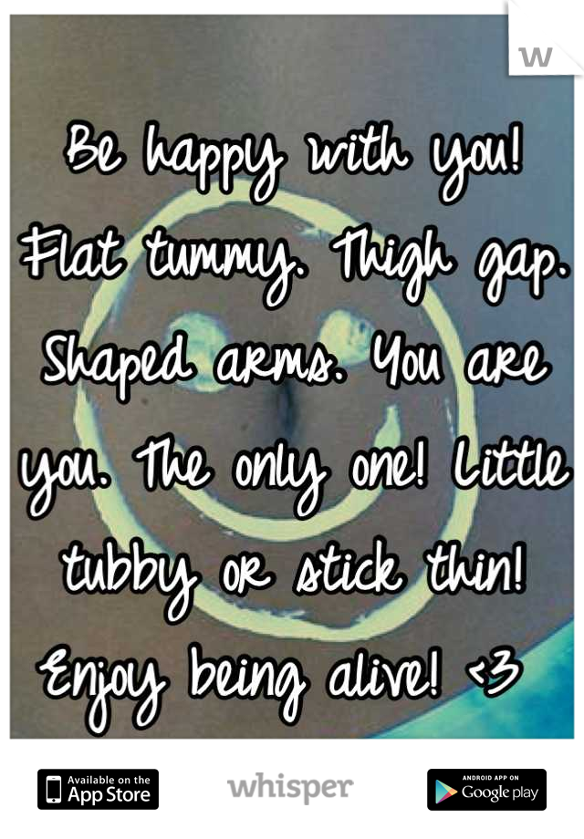 Be happy with you! Flat tummy. Thigh gap. Shaped arms. You are you. The only one! Little tubby or stick thin! Enjoy being alive! <3 