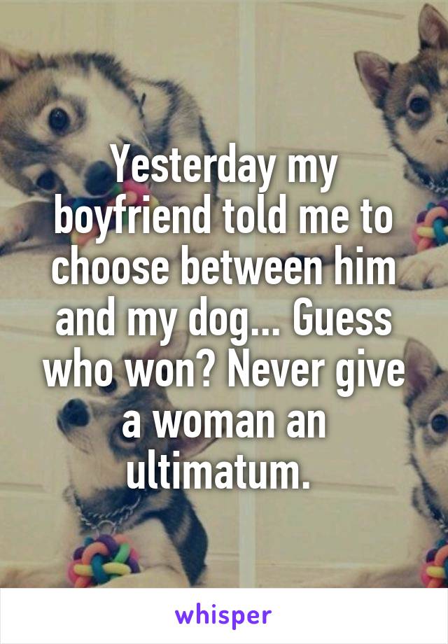 Yesterday my boyfriend told me to choose between him and my dog... Guess who won? Never give a woman an ultimatum. 