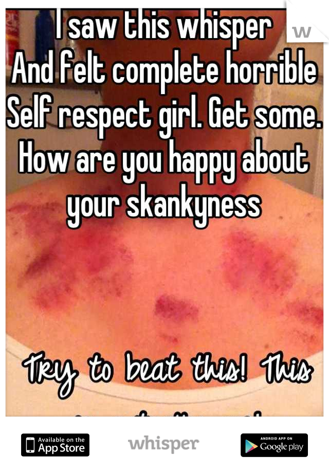 I saw this whisper 
And felt complete horrible
Self respect girl. Get some.
How are you happy about your skankyness