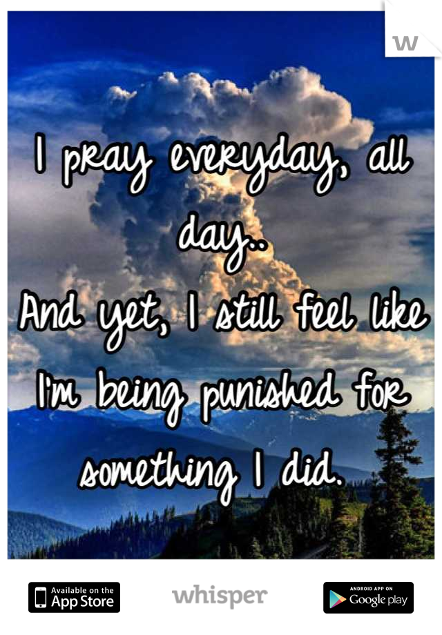 I pray everyday, all day.. 
And yet, I still feel like I'm being punished for something I did. 