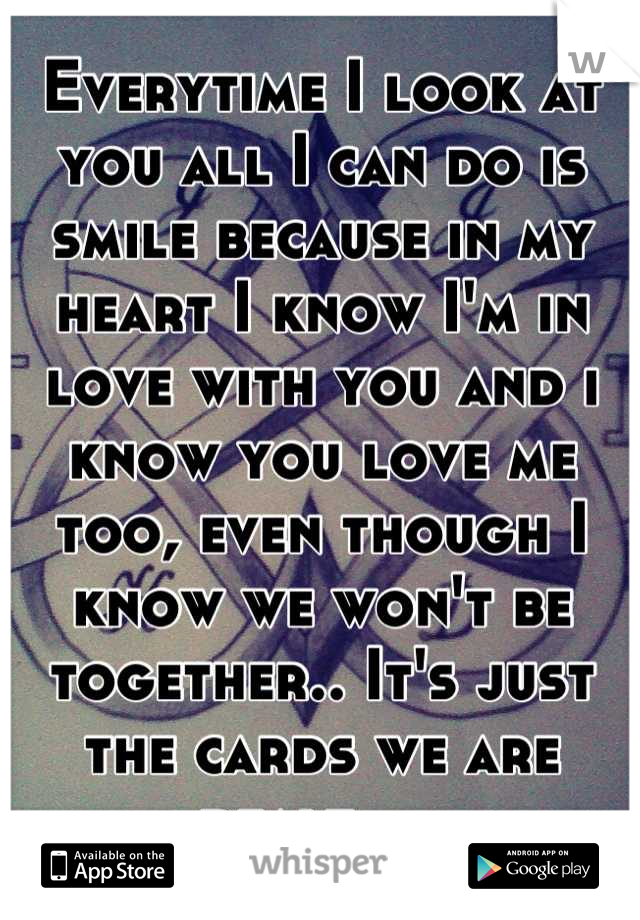 Everytime I look at you all I can do is smile because in my heart I know I'm in love with you and i know you love me too, even though I know we won't be together.. It's just the cards we are dealt.....