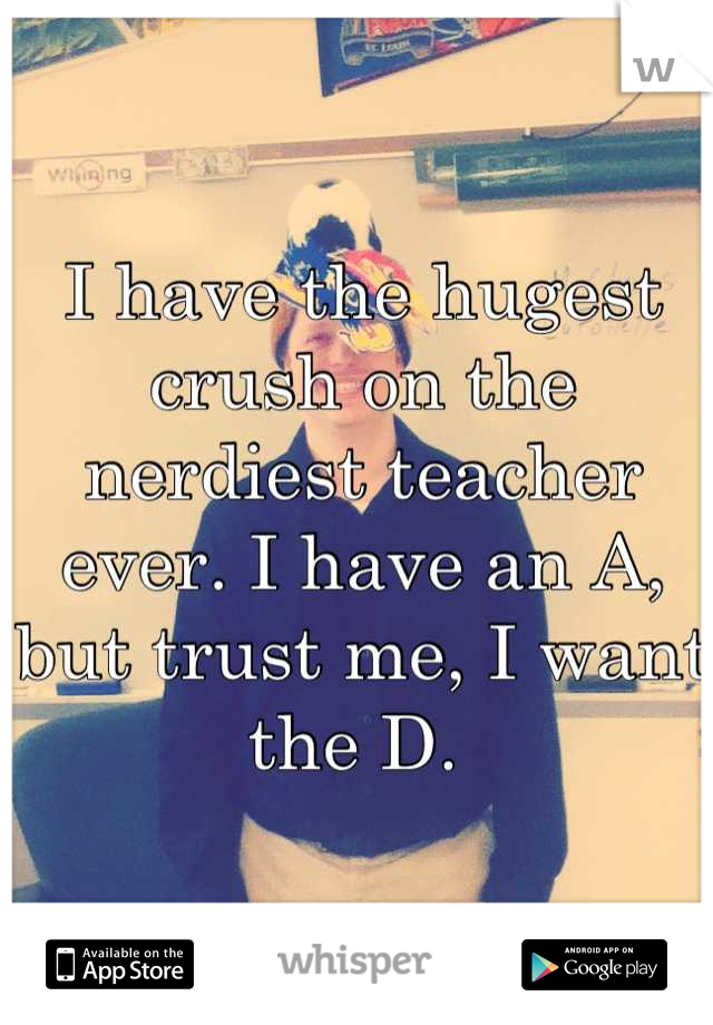 I have the hugest crush on the nerdiest teacher ever. I have an A, but trust me, I want the D. 