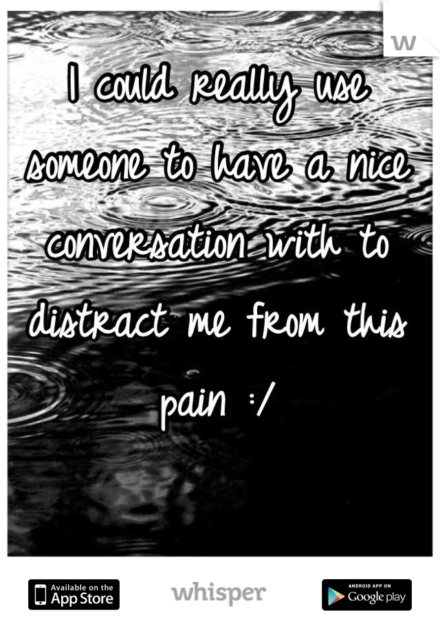 
I could really use someone to have a nice conversation with to distract me from this pain :/