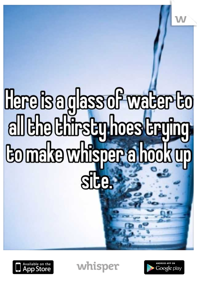 Here is a glass of water to all the thirsty hoes trying to make whisper a hook up site. 