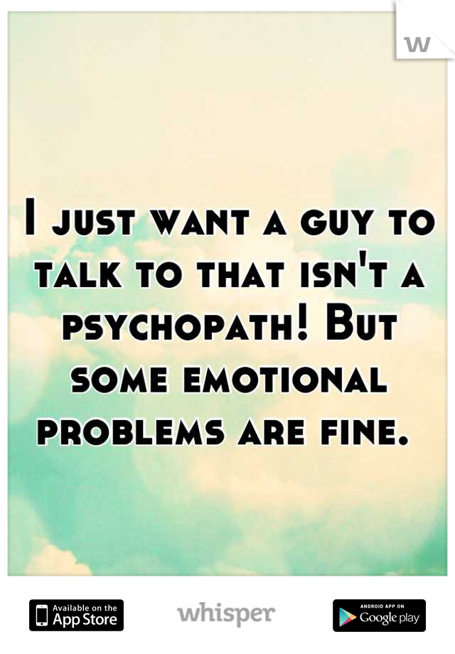 I just want a guy to talk to that isn't a psychopath! But some emotional problems are fine. 