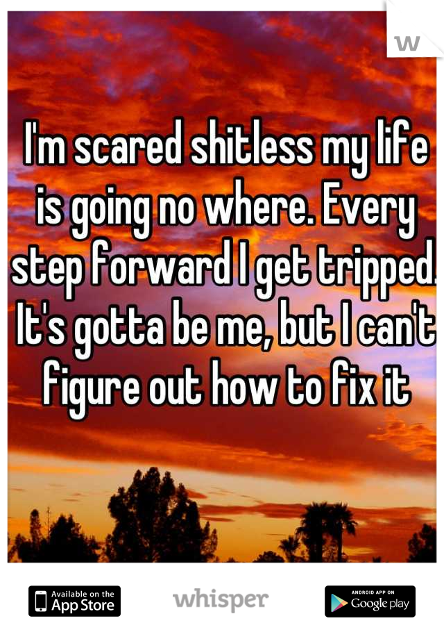 I'm scared shitless my life is going no where. Every step forward I get tripped. It's gotta be me, but I can't figure out how to fix it