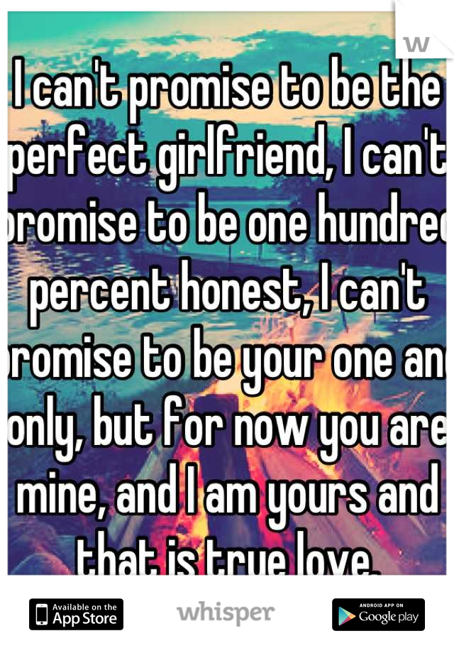 I can't promise to be the perfect girlfriend, I can't promise to be one hundred percent honest, I can't promise to be your one and only, but for now you are mine, and I am yours and that is true love.
