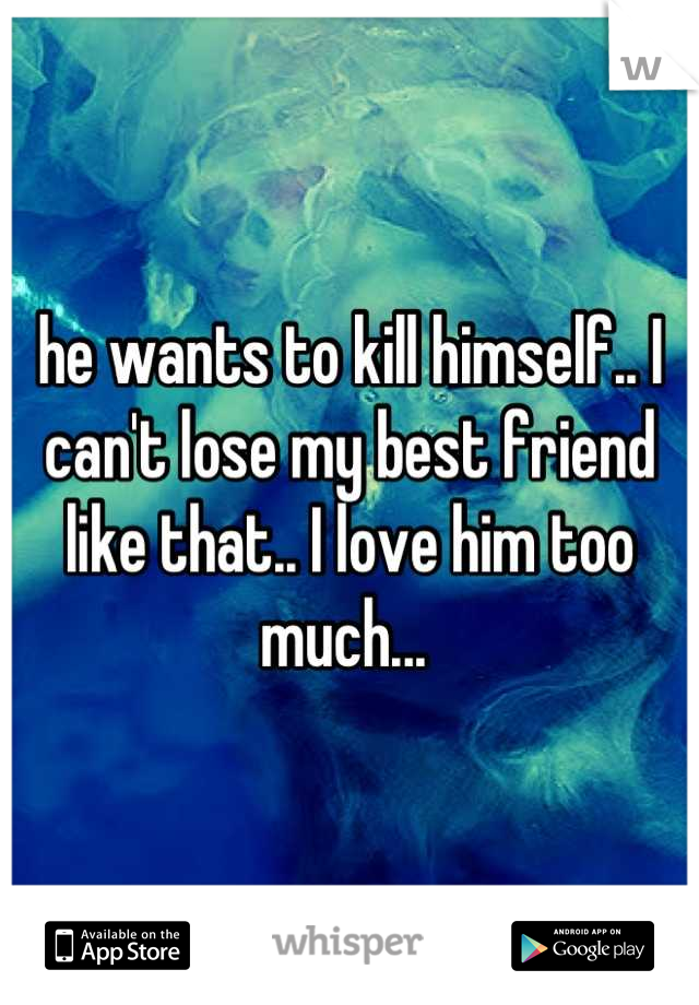 he wants to kill himself.. I can't lose my best friend like that.. I love him too much... 