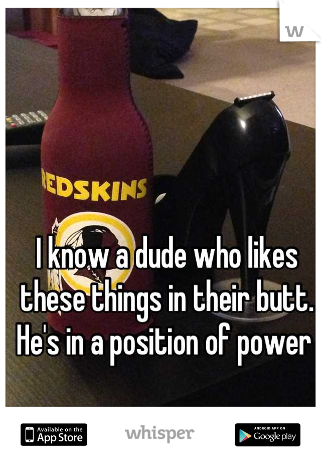 I know a dude who likes these things in their butt.  He's in a position of power 