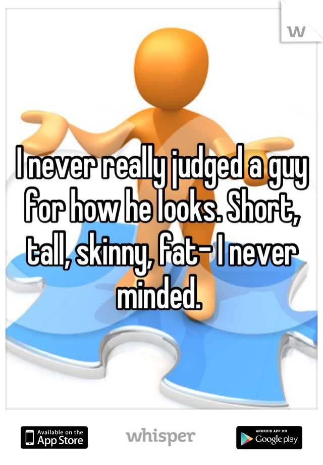 I never really judged a guy for how he looks. Short, tall, skinny, fat- I never minded. 