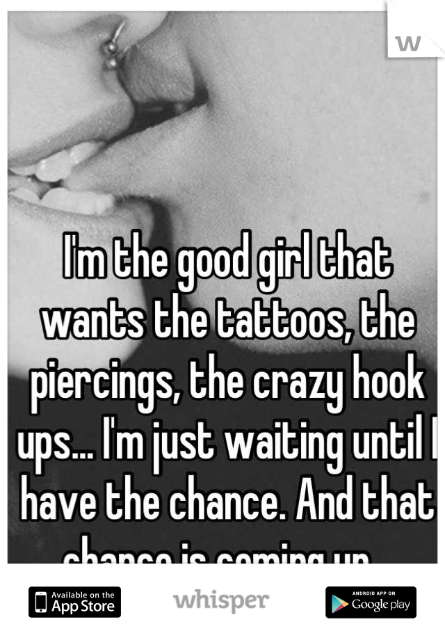 I'm the good girl that wants the tattoos, the piercings, the crazy hook ups... I'm just waiting until I have the chance. And that chance is coming up...