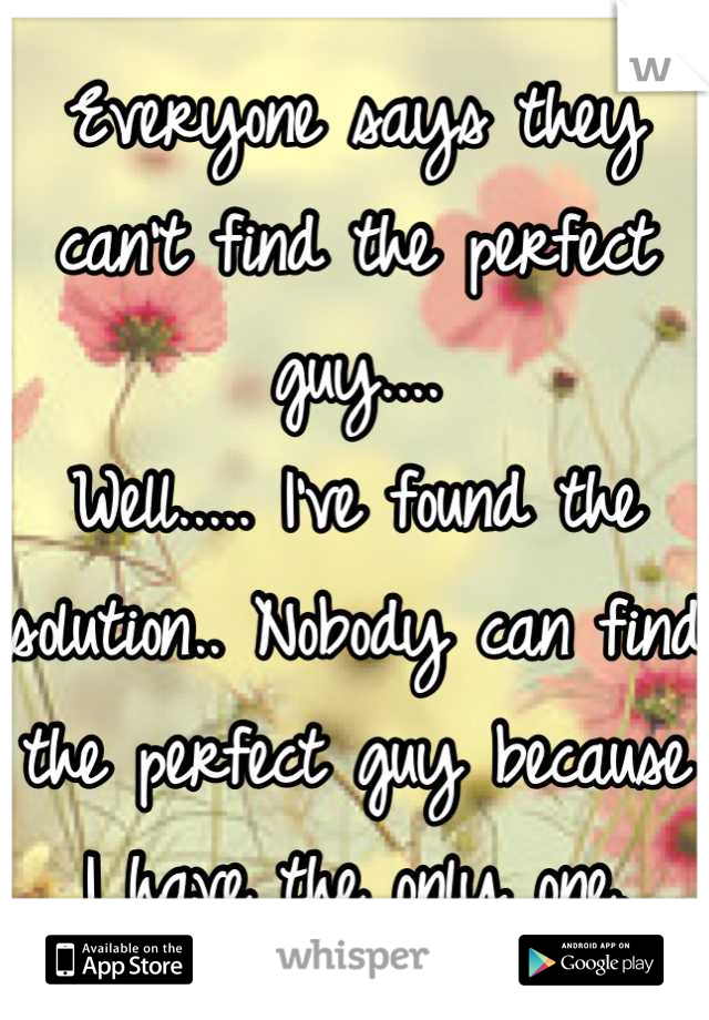Everyone says they can't find the perfect guy.... 
Well..... I've found the solution.. Nobody can find the perfect guy because I have the only one.
