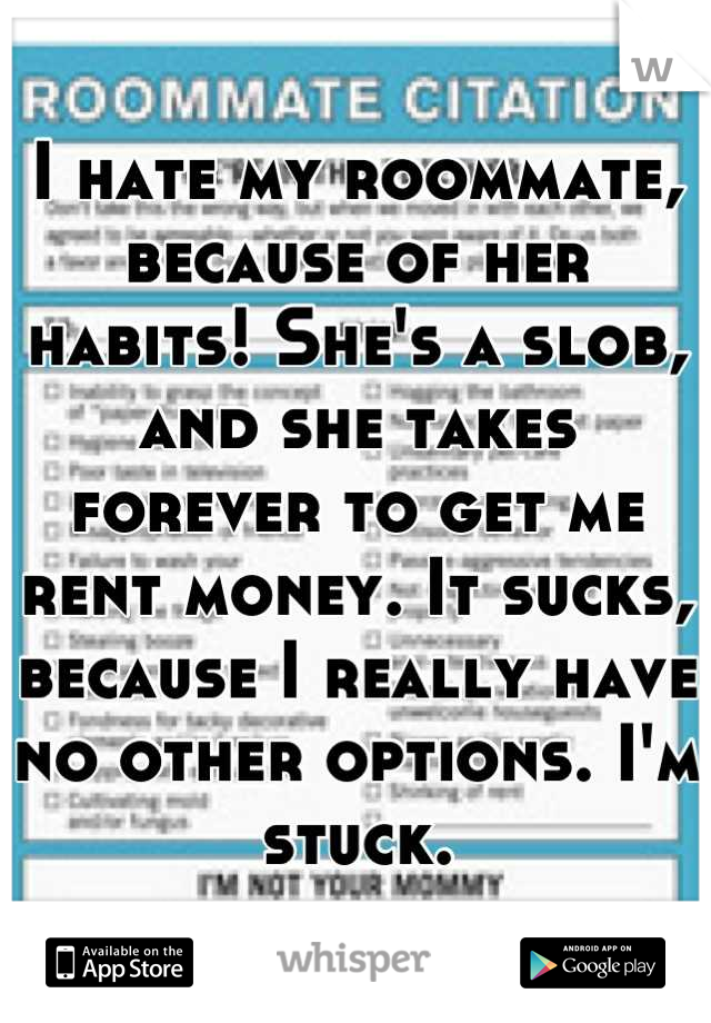 I hate my roommate, because of her habits! She's a slob, and she takes forever to get me rent money. It sucks, because I really have no other options. I'm stuck.