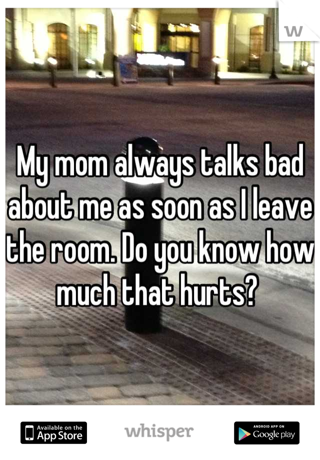 My mom always talks bad about me as soon as I leave the room. Do you know how much that hurts? 