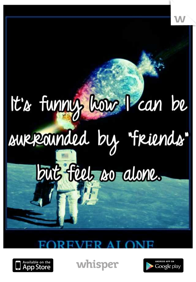 It's funny how I can be surrounded by "friends" but feel so alone.