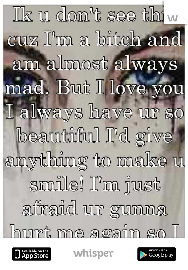 Ik u don't see this cuz I'm a bitch and am almost always mad. But I love you I always have ur so beautiful I'd give anything to make u smile! I'm just afraid ur gunna hurt me again so I act stupidity 