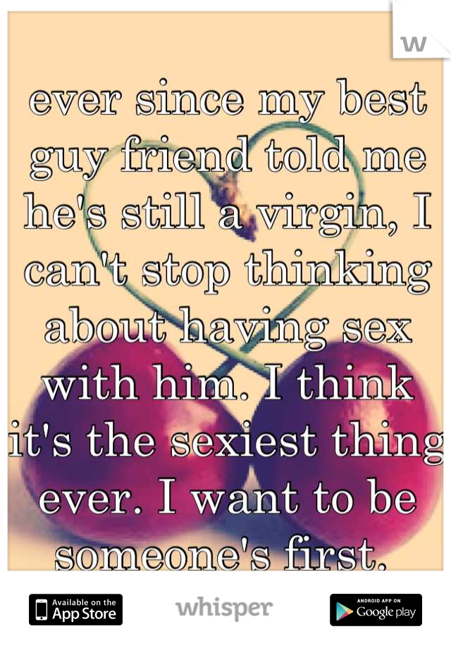 ever since my best guy friend told me he's still a virgin, I can't stop thinking about having sex with him. I think it's the sexiest thing ever. I want to be someone's first. 