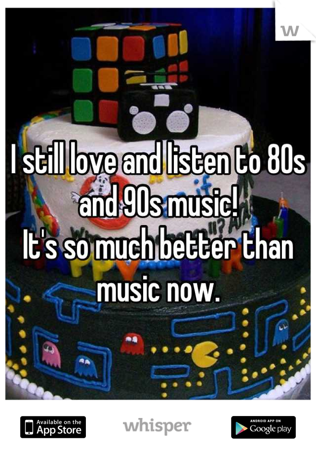 I still love and listen to 80s and 90s music!
It's so much better than music now.