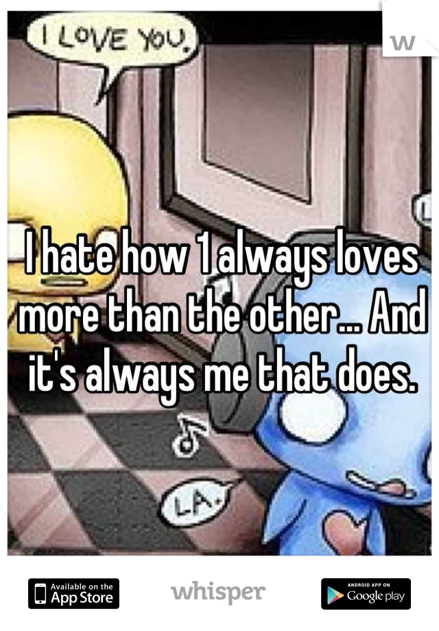 I hate how 1 always loves more than the other... And it's always me that does.