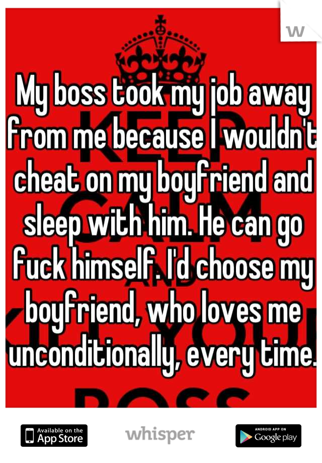 My boss took my job away from me because I wouldn't cheat on my boyfriend and sleep with him. He can go fuck himself. I'd choose my boyfriend, who loves me unconditionally, every time.