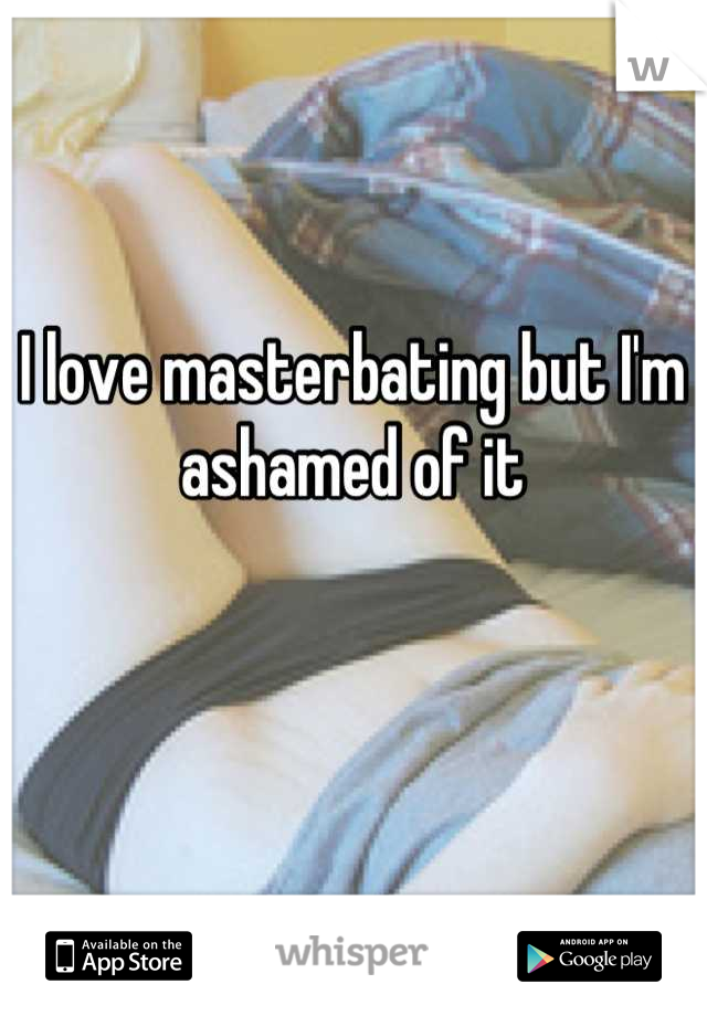 I love masterbating but I'm ashamed of it