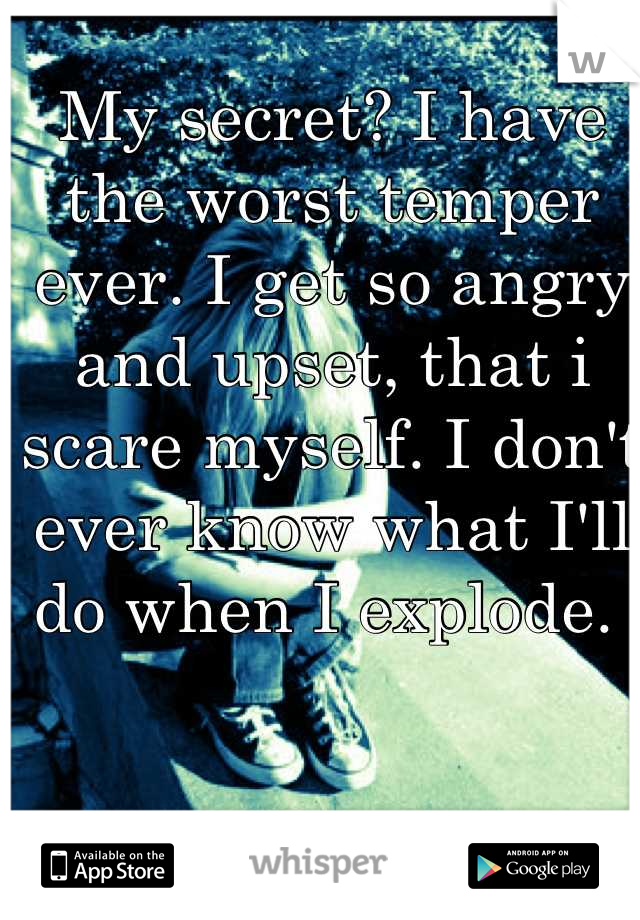 My secret? I have the worst temper ever. I get so angry and upset, that i scare myself. I don't ever know what I'll do when I explode. 