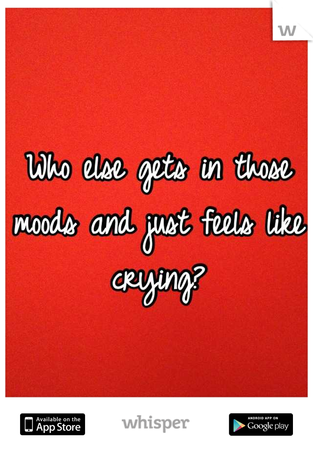 Who else gets in those moods and just feels like crying?