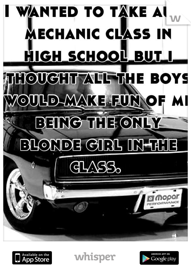 I wanted to take auto mechanic class in high school but i thought all the boys would make fun of me being the only blonde girl in the class. 