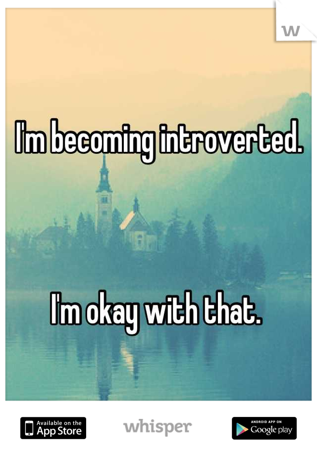 I'm becoming introverted. 



I'm okay with that. 