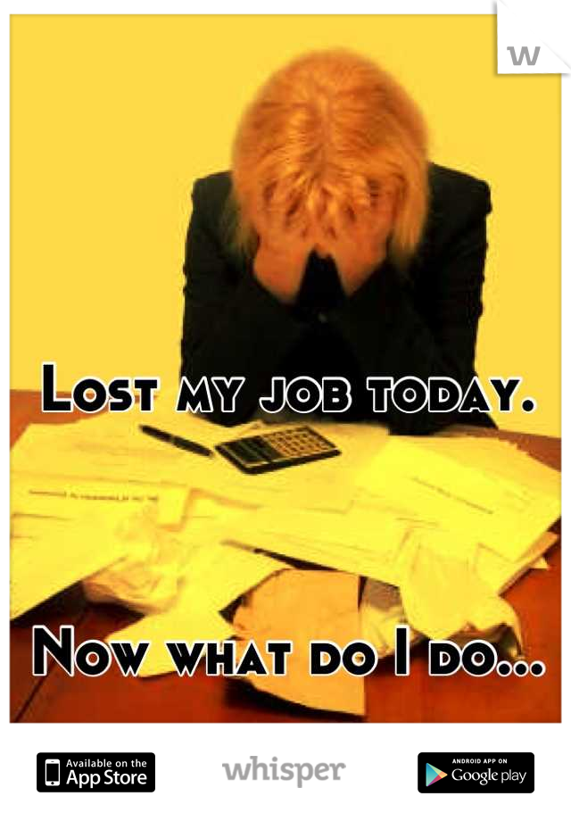 Lost my job today. 



Now what do I do...