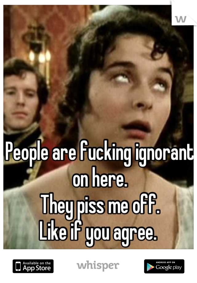 People are fucking ignorant on here. 
They piss me off.
Like if you agree. 