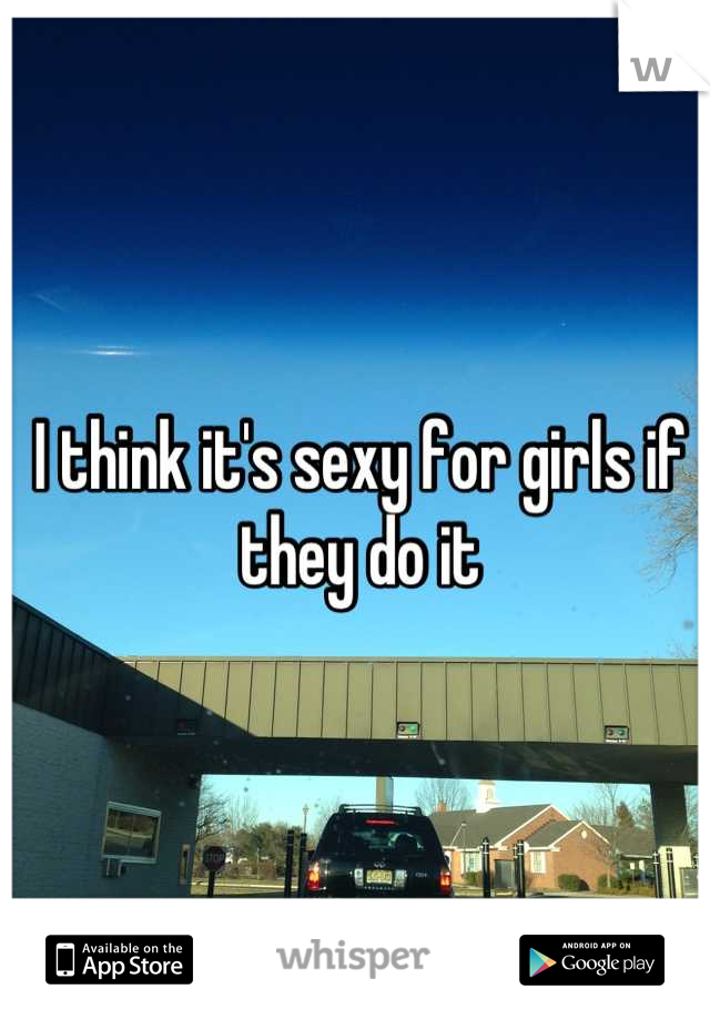 I think it's sexy for girls if they do it
