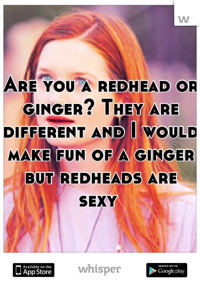 Are you a redhead or ginger? They are different and I would make fun of a ginger but redheads are sexy 