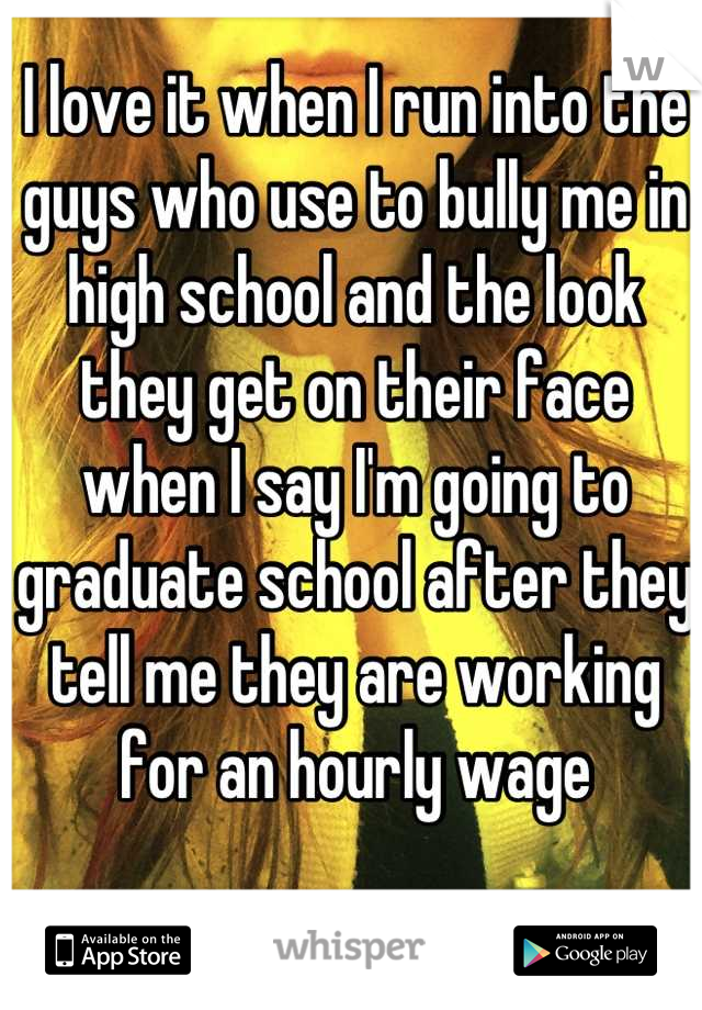 I love it when I run into the guys who use to bully me in high school and the look they get on their face when I say I'm going to graduate school after they tell me they are working for an hourly wage