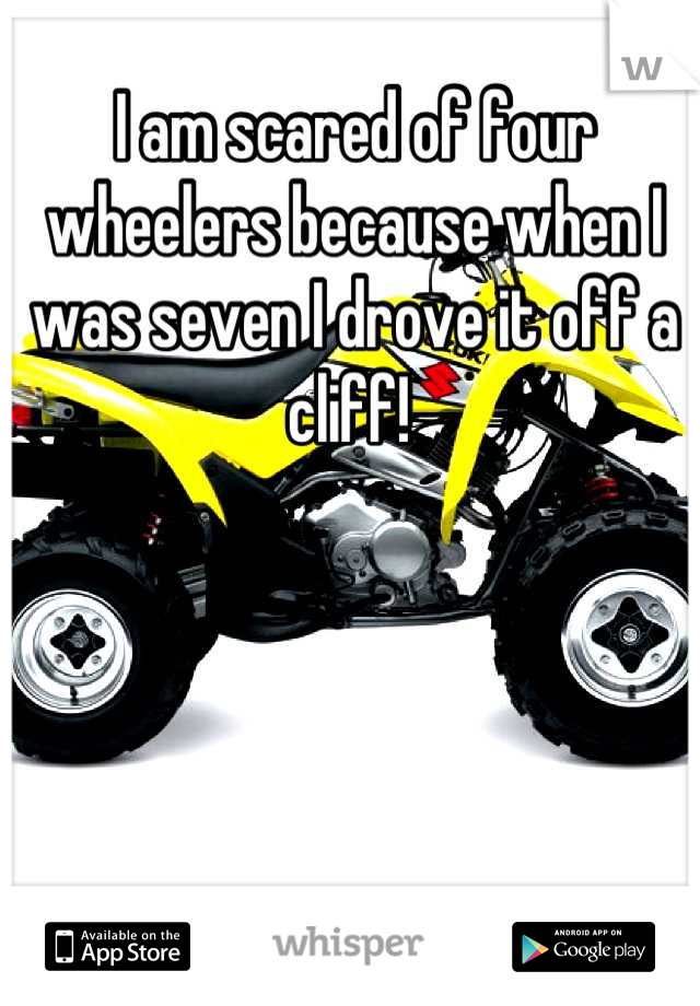 I am scared of four wheelers because when I was seven I drove it off a cliff! 