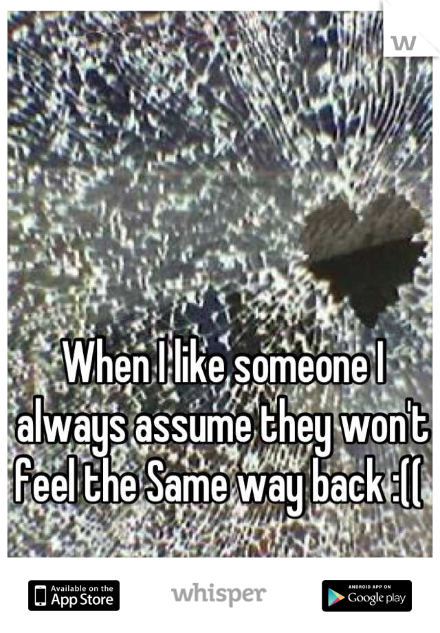 When I like someone I always assume they won't feel the Same way back :(( 