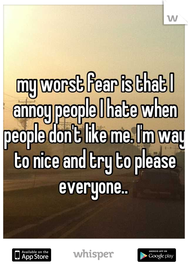 my worst fear is that I annoy people I hate when people don't like me. I'm way to nice and try to please everyone.. 