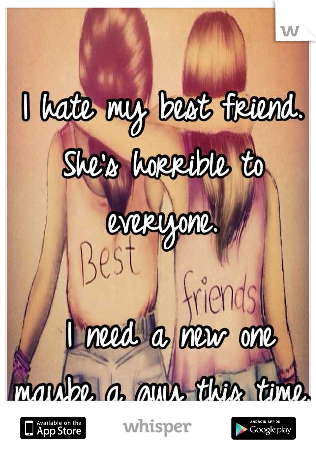 I hate my best friend. She's horrible to everyone. 

 I need a new one maybe a guy this time. 