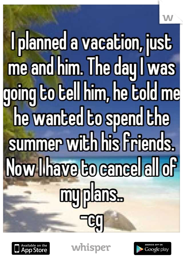 I planned a vacation, just me and him. The day I was going to tell him, he told me he wanted to spend the summer with his friends. Now I have to cancel all of my plans.. 
-cg