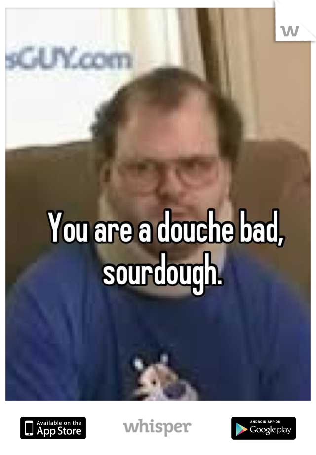 You are a douche bad, sourdough. 